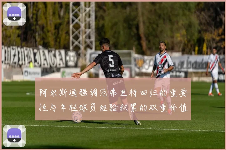 阿尔斯通强调范弗里特回归的重要性与年轻球员经验积累的双重价值