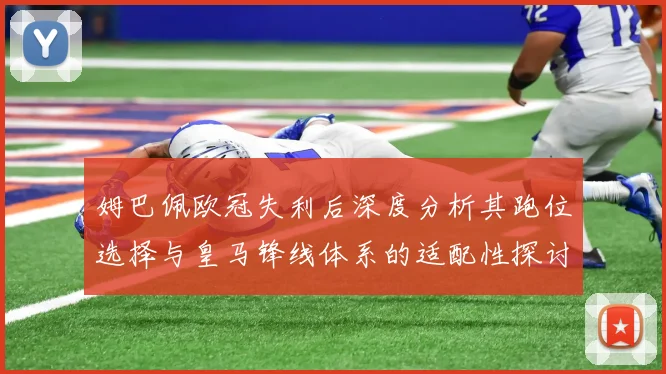 姆巴佩欧冠失利后深度分析其跑位选择与皇马锋线体系的适配性探讨