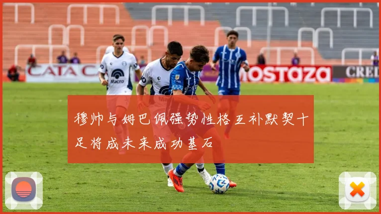 穆帅与姆巴佩强势性格互补默契十足将成未来成功基石