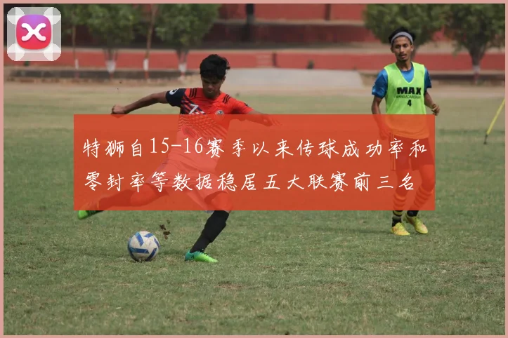特狮自15-16赛季以来传球成功率和零封率等数据稳居五大联赛前三名