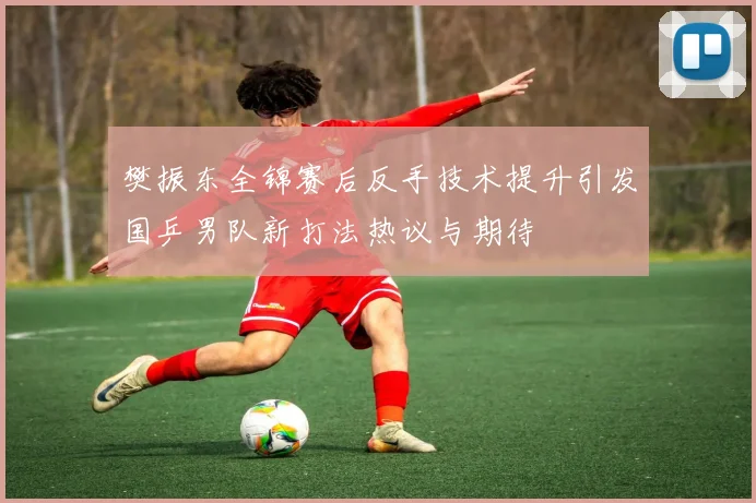 樊振东全锦赛后反手技术提升引发国乒男队新打法热议与期待