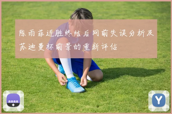 陈雨菲连胜终结后网前失误分析及苏迪曼杯前景的重新评估