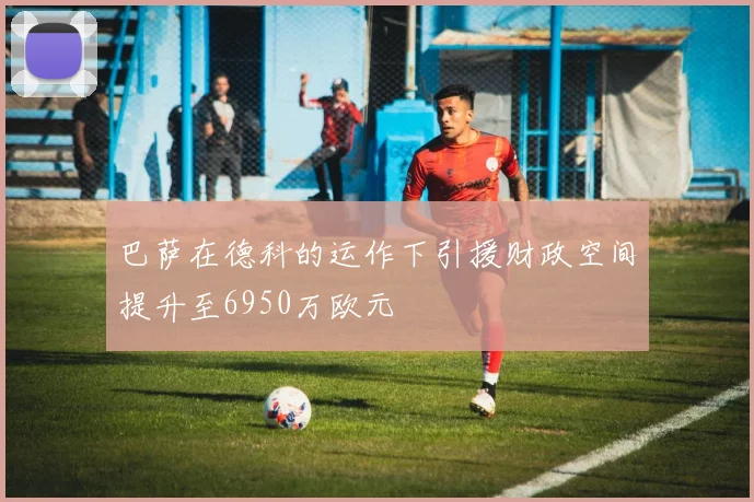 巴萨在德科的运作下引援财政空间提升至6950万欧元