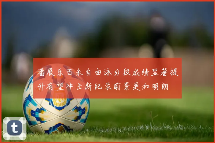 潘展乐百米自由泳分段成绩显著提升有望冲击新纪录前景更加明朗