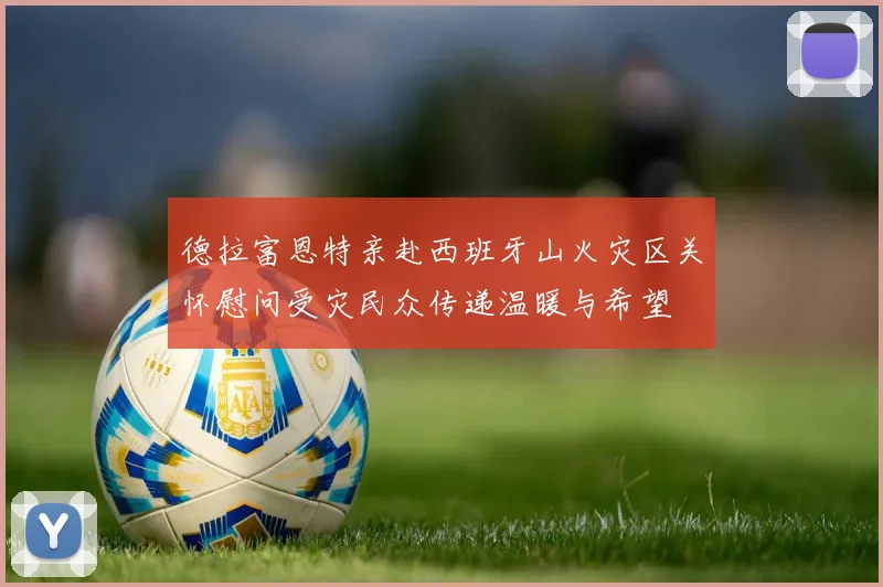 德拉富恩特亲赴西班牙山火灾区关怀慰问受灾民众传递温暖与希望