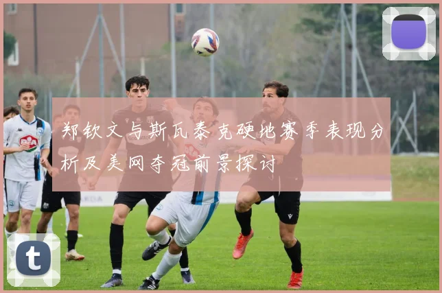郑钦文与斯瓦泰克硬地赛季表现分析及美网夺冠前景探讨