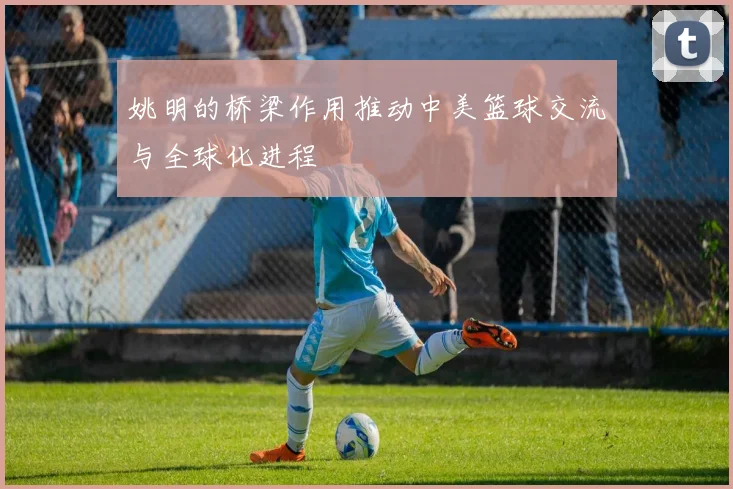 姚明的桥梁作用推动中美篮球交流与全球化进程