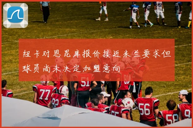 纽卡对恩昆库报价接近米兰要求但球员尚未决定加盟意向